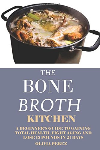 Bone Broth Kitchen:: A Beginners Guide to Gaining Total Health, Fight Aging and Lose 15 Pounds in 21 Bone Broth Kitchen:: A Beginners Guide to Gaining Total Health, Fight Aging and Lose 15 Pounds in 21