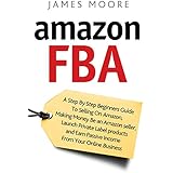 Amazon FBA: A Step by Step Beginner’s Guide To Selling on Amazon, Making Money, Be an Amazon Seller, Launch Private Label Products, and Earn Passive Income From Your Online Business