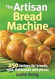 The Artisan Bread Machine: 250 Recipes for Breads, Rolls, Flatbreads and Pizzas by 