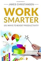 Work Smarter: Live Better With 101 Ways to Increase Your Productivity Work Smarter: Live Better With 101 Ways to Increase Your Productivity