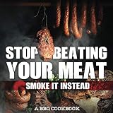 Stop Beating Your Meat - Smoke It Instead A BBQ Cookbook: Dozens of Bar-B-Q Recipes That Will Have Y