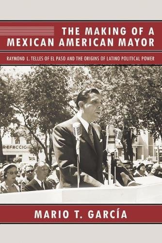 The Making of a Mexican American Mayor: Raymond L. Telles of El Paso and the Origins of Latino Polit by Mario T. García