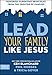 Lead Your Family Like Jesus: Powerful Parenting Principles from the Creator of Families