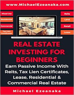 Real Estate Investing For Beginners: Earn Passive Income With Reits, Tax Lien Certificates, Lease, Residential & Commercial Real Estate, by Michael Ezeanaka Real Estate Investing For Beginners: Earn Passive Income With Reits, Tax Lien Certificates, Lease, Residential & Commercial Real Estate, by Michael Ezeanaka