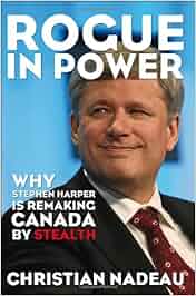 Rogue In Power Why Stephen Harper Is Remaking Canada By