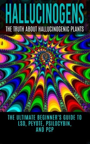 Hallucinogens: The Truth About Hallucinogenic Plants: The Ultimate Beginner's Guide to LSD, Peyote, Psilocybin, And PCP (Hallucinations, Hallucinogenic Herbs, Psychedelics)