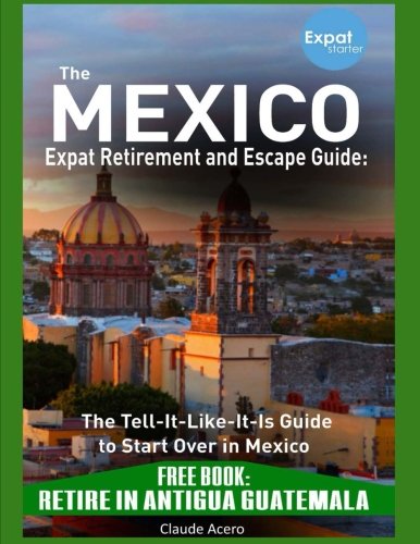 The Mexico Expat Retirement and Escape Guide: The Tell-It-Like-It-Is Guide to Start Over in Mexico: Mexico Retirement Guide FREE GUATEMALA GUIDE Retire in Antigua Guatemala