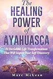 The Healing Power Of Ayahuasca: 16 Incredible Life Transformations That Will Inspire Your Self Disco by Marc McLean