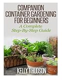 Companion Container Gardening for Beginners: A Complete Step-By-Step Guide by Kelly T Hudson