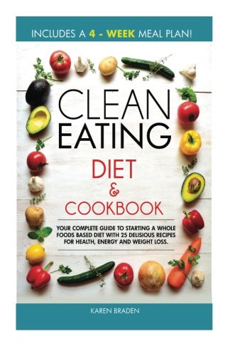 Clean Eating Diet and Cookbook: Your Complete Guide To Starting a Whole Foods Based Diet With 25 Delicious Recipes For Health, Energy and Weight Loss by Karen Braden