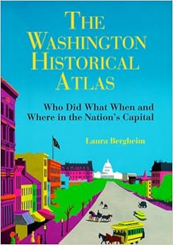 The Washington Historical Atlas: Who Did What When and Where in the Nation's Capital, by Laura Bergheim