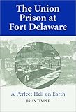 The Union Prison at Fort Delaware: A Perfect Hell on Earth by 
