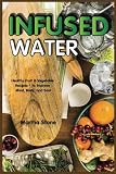 Infused Water: Healthy Fruit & Vegetable Recipes - to Improve Mind, Body, and Soul by Martha Stone