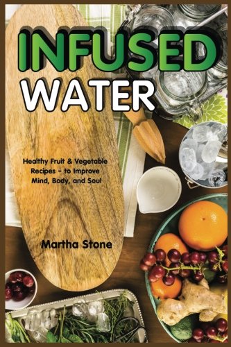 Infused Water: Healthy Fruit & Vegetable Recipes - to Improve Mind, Body, and Soul by Martha Stone