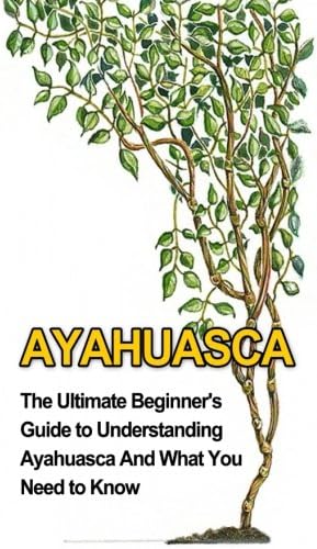 Ayahuasca: The Ultimate Beginner's Guide to Understanding Ayahuasca And What You Need to Know (Yage, Psychedelic, DMT)