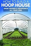 How To Build A Hoop House: Grow Your Veggies and Aquaponics All Year Long by Gregg Stephens