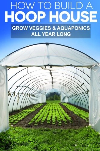 How To Build A Hoop House: Grow Your Veggies and Aquaponics All Year Long by Gregg Stephens