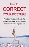 How to Correct Your Posture: Practical Guide on How to Fix Back Pain, Look Attractive and Improve Your Energy Levels (Better body, better mind)