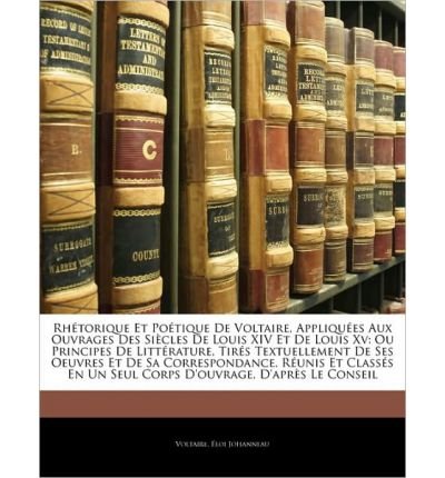 Rhtorique Et Potique de Voltaire, Appliques Aux Ouvrages Des Sicles de Louis XIV Et de Louis XV: Ou Principes de Littrature, Tirs Textuellement de Ses Oeuvres Et de Sa Correspondance, Runis Et Classs En Un Seul Corps D'Ouvrage, D'Aprs Le (Paperback)(Frenc
