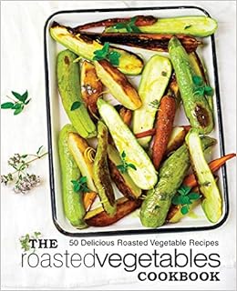 The Roasted Vegetables Cookbook: 50 Delicious Roasted Vegetables