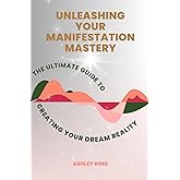 Unleashing Your Manifestation Mastery: The Ultimate Guide to Creating Your Dream Reality