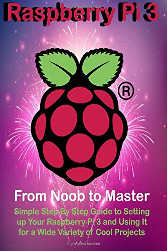 Raspberry Pi 3: From Noob to Master; Simple Step By Step Guide to Setting up Your Raspberry Pi 3 and Using It for a Wide Variety of Cool Projects