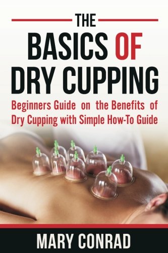 The Basics of Dry Cupping: Beginners Guide on the Benefits of Dry Cupping with a Simple How-to Guide (Cupping Therapy) (Volume 1), by Mary