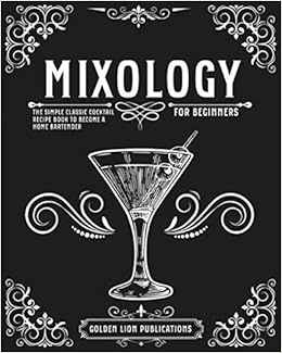 Mixology For Beginners The Simple Classic Cocktail Recipe Book To Become A Home Bartender Publications Golden Lion 9798593915368 Amazon Com Books