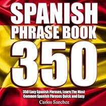 Spanish Phrasebook: 350 Easy Spanish Phrases: Learn the Most Common Spanish Phrases Quick and Easy, Spanish Phrase Book Spanish Phrasebook: 350 Easy Spanish Phrases: Learn the Most Common Spanish Phrases Quick and Easy, Spanish Phrase Book