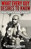 What Every Guy Desires to Know - A Man's Guide to looking Good Naked: A Man's Guide On How To Look Good Naked