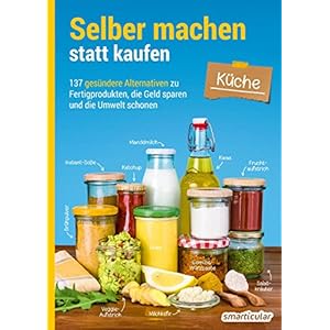 Selber machen statt kaufen – Küche: 137 gesündere Alternativen zu Fertigprodukten, die Geld sparen und die Umwelt…