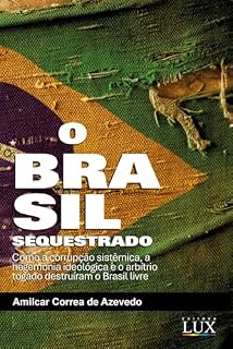 O Brasil sequestrado: Como a Corrupção Sistêmica, a Hegemonia Ideológica e o Arbítrio Togado Destruíram o Brasil Livre