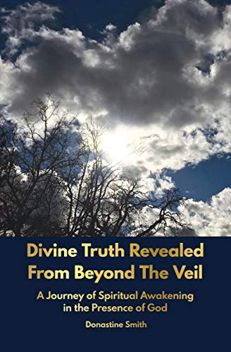 Divine Truth Revealed From Beyond The Veil: A Journey of Spiritual Awakening in the Presence of GOD by Donastine Smith