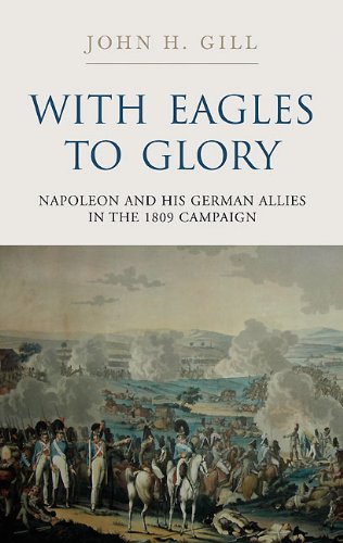 With Eagles to Glory: Napoleon and his German Allies in the 1809 Campaign by John H. Gill