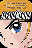 Japanamerica: How Japanese Pop Culture Has Invaded the U.S.: How Japanese Pop Culture Has Invaded the US by Roland Kelts