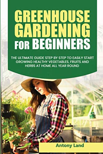 GREENHOUSE GARDENING FOR BEGINNERS: The Ultimate Guide Step by Step to Easily Start Growing Healthy Vegetables, Fruits and Herbs at Home all Year Round