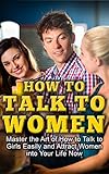 How To Talk To Women: Master The Art Of How To Talk To Girls Easily And Attract Women Into Your Life Now (How to Flirt With Women, How to Get a Girlfriend, ... Male, How to Talk to Women, Attract Women)