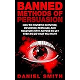 Banned Methods Of Persuasion: How To Covertly Convince, Influence, Persuade, And Negotiate With Anyone To Get Them To Do What You Want