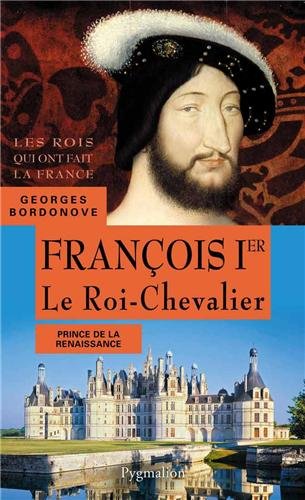 Les rois qui ont fait la France: les Valois François Ier: le roi-chevalier: prince de la Renaissance