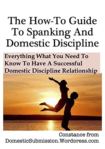The How-To Guide To Spanking And Domestic Discipline: Everything What You Need To Know To Have A Successful Domestic Discipline Relationship The How-To Guide To Spanking And Domestic Discipline: Everything What You Need To Know To Have A Successful Domestic Discipline Relationship