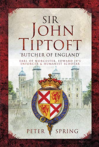 Sir John Tiptoft: 'Butcher of England': Earl of Worcester, Edward IV's Enforcer and Humanist Scholar by Peter Spring