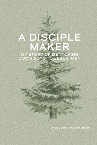 A Disciple Maker: My Story of Mentoring Doc's Boys into Jesus' Men by John F Hardison