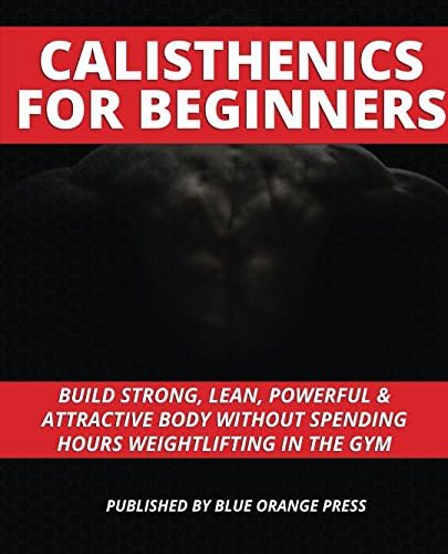 CALISTHENICS FOR BEGINNERS: Build Strong, Lean, Powerful & Attractive Body Without Spending Hours Weightlifting In The Gym