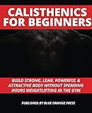 CALISTHENICS FOR BEGINNERS: Build Strong, Lean, Powerful & Attractive Body Without Spending Hours Weightlifting In The Gym