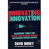 Innovating Innovation: Leadership Tools For Moving Your Business Forward and Making Change Happen