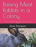 Raising Meat Rabbits in a Colony: How to raise happy, healthy and sustainable meat rabbits by Dana Thompson
