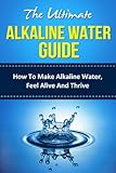 The Ultimate Alkaline Water Guide - How To Make Alkaline Water, Feel Alive And Thrive (alkaline, alkaline diet, alkaline foods, alkaline ionized water, ... water ionizer, benefits of alkaline water)