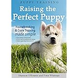 Puppy Training: Raising the Perfect Puppy (A Guide to Housebreaking, Crate Training &amp; Basic Dog Obedience)