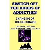 Switch Off The Odors Of Addiction: Changing Of The Old Guard(End Addiction And Alcoholism The Relaxed Way) (Be Here Now Book 5)
