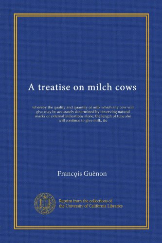 A treatise on milch cows: whereby the quality and quantity of milk which any cow will give may be accurately determined by observing natural marks or ... of time she will continue to give milk, &c